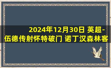 2024年12月30日 英超-伍德传射怀特破门 诺丁汉森林客场2-0埃弗顿升第二